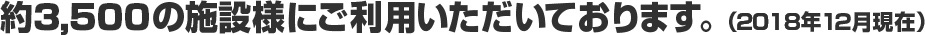 約3,500の施設様にご利用いただいております。(2018年12月現在)