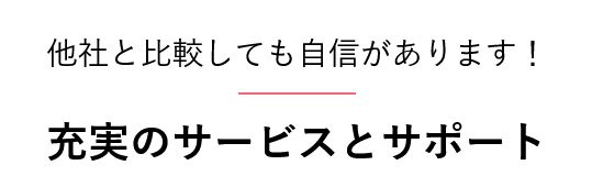他社と比較しても自信があります！  充実のサービスとサポート